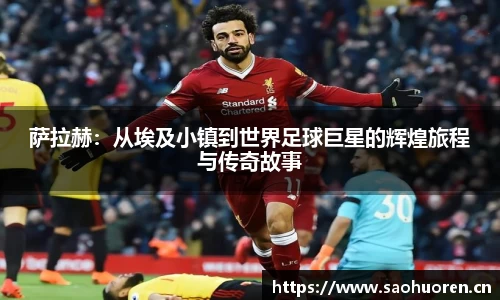 萨拉赫:从埃及小镇到世界足球巨星的辉煌旅程与传奇故事