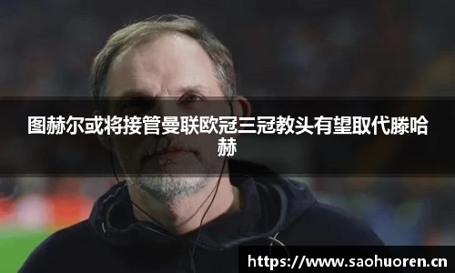 图赫尔或将接管曼联欧冠三冠教头有望取代滕哈赫