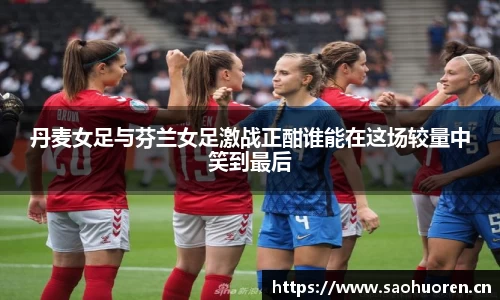 丹麦女足与芬兰女足激战正酣谁能在这场较量中笑到最后
